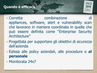 Quando è efficace


  Corretta             combinazione                 di
   appliances, software, alert e vulnerability scan
   che lavorano in maniera coordinata in quella che
   può essere definita come “Enterprise Security
   Architecture”
  Progettata per supportare gli obiettivi di sicurezza
   dell’azienda
  Estesa alle policy aziendali, alle procedure e al
   personale
  Monitorata 24x7
 