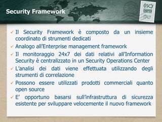 Security Framework


    Il Security Framework è composto da un insieme
     coordinato di strumenti dedicati
    Analogo all’Enterprise management framework
    Il monitoraggio 24x7 dei dati relativi all’Information
     Security è centralizzato in un Security Operations Center
    L’analisi dei dati viene effettuata utilizzando degli
     strumenti di correlazione
    Possono essere utilizzati prodotti commerciali quanto
     open source
    E’ opportuno basarsi sull’infrastruttura di sicurezza
     esistente per sviluppare velocemente il nuovo framework
 
