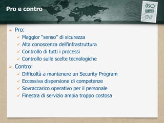 Pro e contro


   Pro:
     Maggior “senso” di sicurezza
     Alta conoscenza dell’infrastruttura
     Controllo di tutti i processi
     Controllo sulle scelte tecnologiche
   Contro:
     Difficoltà a mantenere un Security Program
     Eccessiva dispersione di competenze
     Sovraccarico operativo per il personale
     Finestra di servizio ampia troppo costosa
 