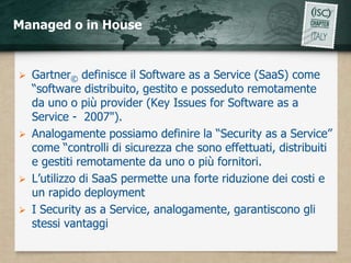 Managed o in House


 Gartner© definisce il Software as a Service (SaaS) come
  “software distribuito, gestito e posseduto remotamente
  da uno o più provider (Key Issues for Software as a
  Service - 2007").
 Analogamente possiamo definire la “Security as a Service”
  come “controlli di sicurezza che sono effettuati, distribuiti
  e gestiti remotamente da uno o più fornitori.
 L’utilizzo di SaaS permette una forte riduzione dei costi e
  un rapido deployment
 I Security as a Service, analogamente, garantiscono gli
  stessi vantaggi
 