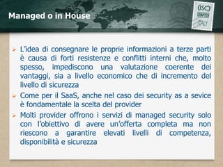 Managed o in House



   L’idea di consegnare le proprie informazioni a terze parti
    è causa di forti resistenze e conflitti interni che, molto
    spesso, impediscono una valutazione coerente dei
    vantaggi, sia a livello economico che di incremento del
    livello di sicurezza
   Come per il SaaS, anche nel caso dei security as a sevice
    è fondamentale la scelta del provider
   Molti provider offrono i servizi di managed security solo
    con l’obiettivo di avere un’offerta completa ma non
    riescono a garantire elevati livelli di competenza,
    disponibilità e sicurezza
 