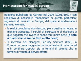 Marketscope for MSS in Europe


Rapporto pubblicato da Gartner nel 2009 (G00171027), con
l’obiettivo di analizzare l’andamento di questo particolare
segmento di mercato in Europa, del quale si evidenziano i
seguenti elementi:
 le realtà complesse non riescono più a gestire in house, in
   maniera adeguata, i servizi di sicurezza e si rivolgono a
   quei soggetti che invece lo sanno fare molto bene (e solo
   a quelli che lo sanno fare molto bene)
 Il mercato dei Managed Security Services (MSS) in
   Europa ha ormai raggiunto un buon livello di maturità ed
   è in continua crescita, sia in termini di volume che in
   termini di varietà di servizi offerti.
 