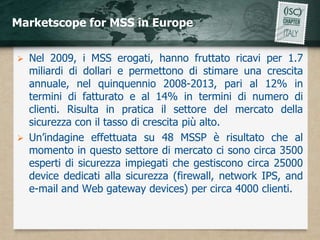 Marketscope for MSS in Europe


 Nel 2009, i MSS erogati, hanno fruttato ricavi per 1.7
  miliardi di dollari e permettono di stimare una crescita
  annuale, nel quinquennio 2008-2013, pari al 12% in
  termini di fatturato e al 14% in termini di numero di
  clienti. Risulta in pratica il settore del mercato della
  sicurezza con il tasso di crescita più alto.
 Un’indagine effettuata su 48 MSSP è risultato che al
  momento in questo settore di mercato ci sono circa 3500
  esperti di sicurezza impiegati che gestiscono circa 25000
  device dedicati alla sicurezza (firewall, network IPS, and
  e-mail and Web gateway devices) per circa 4000 clienti.
 