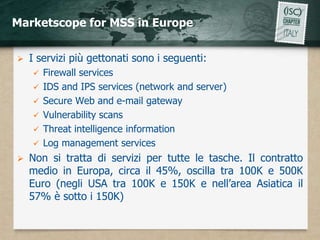 Marketscope for MSS in Europe


   I servizi più gettonati sono i seguenti:
       Firewall services
       IDS and IPS services (network and server)
       Secure Web and e-mail gateway
       Vulnerability scans
       Threat intelligence information
       Log management services
   Non si tratta di servizi per tutte le tasche. Il contratto
    medio in Europa, circa il 45%, oscilla tra 100K e 500K
    Euro (negli USA tra 100K e 150K e nell’area Asiatica il
    57% è sotto i 150K)
 