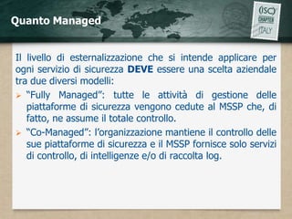 Quanto Managed


Il livello di esternalizzazione che si intende applicare per
ogni servizio di sicurezza DEVE essere una scelta aziendale
tra due diversi modelli:
 “Fully Managed”: tutte le attività di gestione delle
   piattaforme di sicurezza vengono cedute al MSSP che, di
   fatto, ne assume il totale controllo.
 “Co-Managed”: l’organizzazione mantiene il controllo delle
   sue piattaforme di sicurezza e il MSSP fornisce solo servizi
   di controllo, di intelligenze e/o di raccolta log.
 