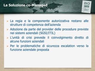 La Soluzione co-Managed



    La regia e la componente autorizzativa restano alle
     strutture di competenza dell’azienda
    Adozione da parte del provider delle procedure previste
     nei sistemi aziendali (SGSI/ITIL)
    L’unità di crisi prevede il coinvolgimento diretto di
     alcune funzioni aziendali
    Per le problematiche di sicurezza escalation verso la
     funzione aziendale preposta
 