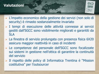 Valutazioni


   L’impatto economico della gestione dei servizi (non solo di
    security) è rimasto sostanzialmente invariato
   I tempi di esecuzione delle attività connesse ai servizi
    gestiti dall’SGCC sono visibilmente migliorati e garantiti da
    SLA
   La finestra di servizio prolungata con presenza fisica 6X20
    assicura maggior reattività in caso di incidenti
   Le competenze del personale dell’SGCC sono focalizzate
    sui sistemi in gestione nell’ottica di garantire la continuità
    del servizio
   Il rispetto delle policy di Informatica Trentina è “Mission
    costitutiva” per l’outsourcer
 