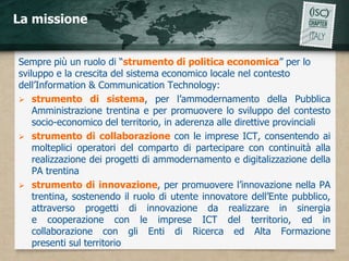 La missione


Sempre più un ruolo di “strumento di politica economica” per lo
sviluppo e la crescita del sistema economico locale nel contesto
dell’Information & Communication Technology:
 strumento di sistema, per l’ammodernamento della Pubblica
    Amministrazione trentina e per promuovere lo sviluppo del contesto
    socio-economico del territorio, in aderenza alle direttive provinciali
 strumento di collaborazione con le imprese ICT, consentendo ai
    molteplici operatori del comparto di partecipare con continuità alla
    realizzazione dei progetti di ammodernamento e digitalizzazione della
    PA trentina
 strumento di innovazione, per promuovere l’innovazione nella PA
    trentina, sostenendo il ruolo di utente innovatore dell’Ente pubblico,
    attraverso progetti di innovazione da realizzare in sinergia
    e cooperazione con le imprese ICT del territorio, ed in
    collaborazione con gli Enti di Ricerca ed Alta Formazione
    presenti sul territorio
 