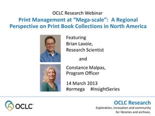 OCLC Research Webinar
   Print Management at “Mega-scale”: A Regional
Perspective on Print Book Collections in North America
                      Featuring
                      Brian Lavoie,
                      Research Scientist
                            and
                      Constance Malpas,
                      Program Officer
                      14 March 2013
                      #ormega #InsightSeries

                                                 OCLC Research
                                    Exploration, innovation and community
                                                   for libraries and archives.
 