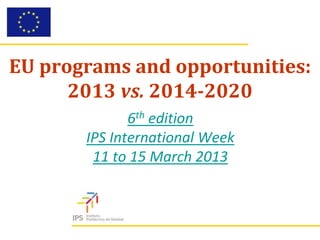 EU programs and opportunities:
      2013 vs. 2014-2020
              6th edition
       IPS International Week
        11 to 15 March 2013
 