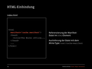 HTML-Einbindung

index.html




  <html
    manifest="cache.manifest">      Referenzierung der Manifest-
    <head>                          Datei im HTML-Element
      <title>The Works offline...
    </head>                         Auslieferung der Datei mit dem
    ...                             Mime-Type: text/cache-manifest
  </html>




105                                              Kochan & Partner Brand Design Development
 
