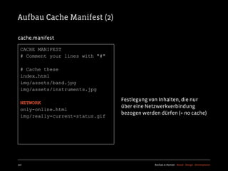 Aufbau Cache Manifest (2)

cache.manifest

  CACHE MANIFEST
  # Comment your lines with "#"

  # Cache these
  index.html
  img/assets/band.jpg
  img/assets/instruments.jpg

                                  Festlegung von Inhalten, die nur
  NETWORK
                                  über eine Netzwerkverbindung
  only-online.html
                                  bezogen werden dürfen (= no cache)
  img/really-current-status.gif




107                                            Kochan & Partner Brand Design Development
 