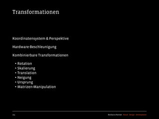 Transformationen



Koordinatensystem & Perspektive

Hardware-Beschleunigung

Kombinierbare Transformationen

  • Rotation
  • Skalierung
  • Translation
  • Neigung
  • Ursprung
  • Matrizen-Manipulation




124                               Kochan & Partner Brand Design Development
 