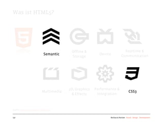 Was ist HTML5?




                                         Ofﬂine &                          Realtime &
                             Semantic                    Device          Communication
                                         Storage




                                        3D, Graphics   Performance &
                           Multimedia                                            CSS3
                                         & Effects      Integration



Quelle: http://www.w3.org/html/logo/


137                                                            Kochan & Partner Brand Design Development
 