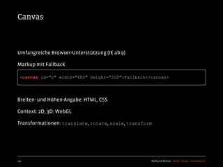 Canvas



Umfangreiche Browser-Unterstützung (IE ab 9)

Markup mit Fallback

  <canvas id="c" width="600" height="220">Fallback</canvas>




Breiten- und Höhen-Angabe: HTML, CSS

Context: 2D, 3D: WebGL

Transformationen: translate, rotate, scale, transform




142                                                 Kochan & Partner Brand Design Development
 