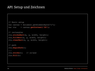 API: Setup und Zeichnen



  // Basic setup
  var canvas = document.getElementById('c');
  var ctx    = canvas.getContext('2d');

  // rectangles
  ctx.strokeRect(x, y, width, height);
  ctx.fillRect(x, y, width, height);
  ctx.clearRect(x, y, width, height);

  // path
  ctx.beginPath();
  ...
  ctx.stroke();    // or/and
  ctx.fill();




144                                            Kochan & Partner Brand Design Development
 