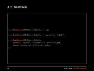API: Graﬁken




  ctx.drawImage(HTMLimageObject, x, y);

  ctx.drawImage(HTMLimageObject, x, y, width, height);

  ctx.drawImage(HTMLimageObject,
      sourceX, sourceY, sourceWidth, sourceHeight,
      destX, destY, destWidth, destHeight
  );




146                                                  Kochan & Partner Brand Design Development
 
