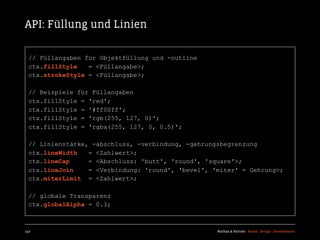 API: Füllung und Linien

  // Füllangaben für Objektfüllung und -outline
  ctx.fillStyle   = <Füllangabe>;
  ctx.strokeStyle = <Füllangabe>;

  // Beispiele für Füllangaben
  ctx.fillStyle = 'red';
  ctx.fillStyle = '#ff00ff';
  ctx.fillStyle = 'rgb(255, 127, 0)';
  ctx.fillStyle = 'rgba(255, 127, 0, 0.5)';

  // Linienstärke, -abschluss, -verbindung, -gehrungsbegrenzung
  ctx.lineWidth   = <Zahlwert>;
  ctx.lineCap     = <Abschluss: 'butt', 'round', 'square'>;
  ctx.lineJoin    = <Verbindung: 'round', 'bevel', 'miter' = Gehrung>;
  ctx.miterLimit = <Zahlwert>;

  // globale Transparenz
  ctx.globalAlpha = 0.3;



147                                                 Kochan & Partner Brand Design Development
 