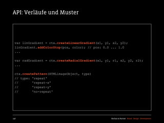 API: Verläufe und Muster




  var linGradient = ctx.createLinearGradient(x1, y1, x2, y2);
  linGradient.addColorStop(pos, color); // pos: 0.0 ... 1.0
  ...

  var radGradient = ctx.createRadialGradient(x1, y1, r1, x2, y2, r2);
  ...

  ctx.createPattern(HTMLimageObject, type)
  // type: 'repeat'
  //       'repeat-x'
  //       'repeat-y'
  //       'no-repeat'




148                                                 Kochan & Partner Brand Design Development
 
