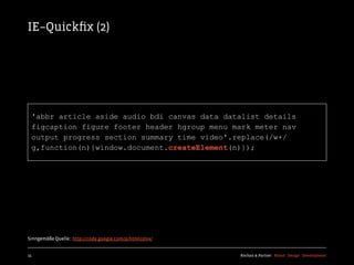 IE–Quickﬁx (2)




  'abbr article aside audio bdi canvas data datalist details
  figcaption figure footer header hgroup menu mark meter nav
  output progress section summary time video'.replace(/w+/
  g,function(n){window.document.createElement(n)});




Sinngemäße Quelle:: http://code.google.com/p/html5shiv/


15                                                        Kochan & Partner Brand Design Development
 