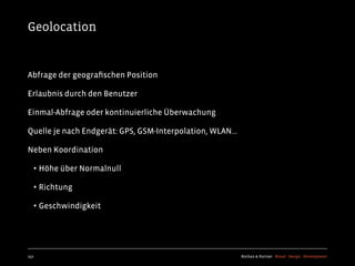 Geolocation


Abfrage der geograﬁschen Position

Erlaubnis durch den Benutzer

Einmal-Abfrage oder kontinuierliche Überwachung

Quelle je nach Endgerät: GPS, GSM-Interpolation, WLAN...

Neben Koordination

  • Höhe über Normalnull
  • Richtung
  • Geschwindigkeit



152                                                        Kochan & Partner Brand Design Development
 