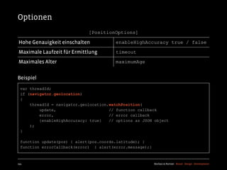 Optionen
                              [PositionOptions]

Hohe Genauigkeit einschalten             enableHighAccuracy true / false

Maximale Laufzeit für Ermittlung         timeout

Maximales Alter                          maximumAge


Beispiel
  var threadId;
  if (navigator.geolocation)
  {
      threadId = navigator.geolocation.watchPosition(
          update,                      // function callback
          error,                       // error callback
          {enableHighAccuracy: true}   // options as JSON object
      );
  }

  function update(pos) { alert(pos.coords.latitude); }
  function errorCallback(error) { alert(error.message);}



154                                                        Kochan & Partner Brand Design Development
 