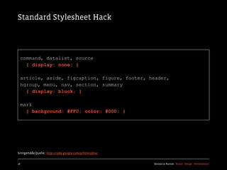 Standard Stylesheet Hack




  command, datalist, source
    { display: none; }

  article, aside, figcaption, figure, footer, header,
  hgroup, menu, nav, section, summary
    { display: block; }

  mark
    { background: #FF0; color: #000; }




Sinngemäße Quelle:: http://code.google.com/p/html5shiv/


16                                                        Kochan & Partner Brand Design Development
 