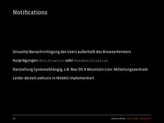 Notiﬁcations




(Visuelle) Benachrichtigung des Users außerhalb des Browserfensters

Ausprägungen: Notification oder HtmlNotification

Darstellung Systemabhängig, z.B. Mac OS X Mountain Lion: Mitteilungszentrale

Leider derzeit exklusiv in Webkit implementiert




167                                                    Kochan & Partner Brand Design Development
 