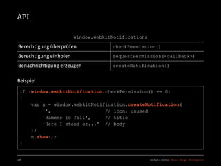 API

                        window.webkitNotifications

Berechtigung überprüfen              checkPermission()

Berechtigung einholen                requestPermission(<callback>)

Benachrichtigung erzeugen            createNotification()


Beispiel

  if (window.webkitNotification.checkPermission() == 0)
  {
      var n = window.webkitNotification.createNotification(
          '',                   // icon, unused
          'Hammer to fall',     // title
          'Here I stand or...' // body
      );
      n.show();
  }


168                                                  Kochan & Partner Brand Design Development
 