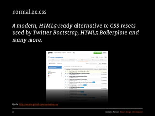 normalize.css

A modern, HTML5-ready alternative to CSS resets
used by Twitter Bootstrap, HTML5 Boilerplate and
many more.




Quelle: http://necolas.github.com/normalize.css/


17                                                 Kochan & Partner Brand Design Development
 