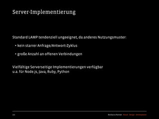 Server-Implementierung



Standard LAMP tendenziell ungeeignet, da anderes Nutzungsmuster:

  • kein starrer Anfrage/Antwort-Zyklus
  • große Anzahl an offenen Verbindungen

Vielfältige Serverseitige Implementierungen verfügbar
u.a. für Node.js, Java, Ruby, Python




172                                                     Kochan & Partner Brand Design Development
 