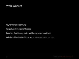 Web Worker




Asynchrone Berechnung

Ausgelagert in eigene Threads

Parallele Ausführung weiterer Skripte (»non blocking«)

Kein Zugriff auf DOM-Elemente: window, document, parent




177                                                      Kochan & Partner Brand Design Development
 