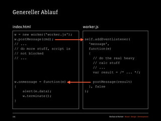 Genereller Ablauf

index.html                       worker.js
  w = new worker('worker.js');
  w.postMessage(cmd);            self.addEventListener(
  // ...                           'message',
  // do more stuff, script is      function(e)
  // not blocked                   {
  // ...                             // do the real heavy
                                     // calc stuff
                                     // ...
                                     var result = /* ... */;

  w.onmessage = function(e)             postMessage(result)
  {                                   }, false
      alert(e.data);             );
      w.terminate();
  }



179                                            Kochan & Partner Brand Design Development
 