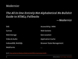 Modernizr

The All-In-One Entirely-Not-Alphabetical No-Bullshit
Guide to HTML5 Fallbacks
                                       —Modernizr

SVG                                                                 Accessiblity / ARIA

Canvas                                                              Web Sockets

Web Storage                                                         Geo Location

Video & Audio                                                       Application Cache

IndexedDB, WebSQL                                                   Browser State Management

WebForms                                                            ....


Quelle: https://github.com/Modernizr/Modernizr/wiki/HTML5-Cross-browser-Polyﬁlls


18                                                                                 Kochan & Partner Brand Design Development
 