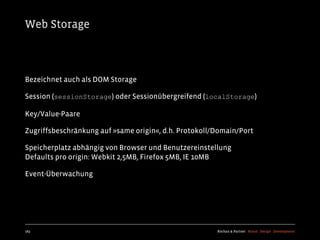 Web Storage



Bezeichnet auch als DOM Storage

Session (sessionStorage) oder Sessionübergreifend (localStorage)

Key/Value-Paare

Zugriffsbeschränkung auf »same origin«, d.h. Protokoll/Domain/Port

Speicherplatz abhängig von Browser und Benutzereinstellung
Defaults pro origin: Webkit 2,5MB, Firefox 5MB, IE 10MB

Event-Überwachung




183                                                    Kochan & Partner Brand Design Development
 