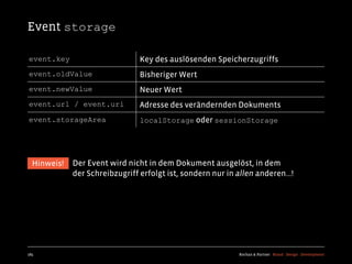 Event storage

event.key                       Key des auslösenden Speicherzugriffs
event.oldValue                  Bisheriger Wert
event.newValue                  Neuer Wert
event.url / event.uri           Adresse des verändernden Dokuments
event.storageArea               localStorage oder sessionStorage




  Hinweis!   Der Event wird nicht in dem Dokument ausgelöst, in dem
             der Schreibzugriff erfolgt ist, sondern nur in allen anderen...!




185                                                          Kochan & Partner Brand Design Development
 