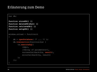 Erläuterung zum Demo

  var db;

  function   storeDB() {}
  function   deleteDB(what) {}
  function   retrieveDB() {}
  function   setupDB() {}

  window.onload = function()
  {
      db = openDatabase( /* ... */ );
      db.transaction(function(tx) {
          tx.executeSql(
              <SQL>,
              [<Array of parameters>],
              successCallback(tx, result),
              errorCallback(tx, result)
          );
      });
  }


189                                          Kochan & Partner Brand Design Development
 