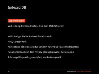 Indexed DB


 Experimentell!

Verbreitung: Chrome, Firefox, IE10, kein Mobil-Browser



Vollständiger Name: Indexed Database API

NoSQL Datenbank

Keine starre Tabellenstruktur sondern Key/Value-Paare mit Objekten

Funktioniert nicht in dem Privacy-Modus (»privates Surfen« ö.ä.)

Schemagröße pro Origin variabel, mindestens 50MB




192                                                      Kochan & Partner Brand Design Development
 