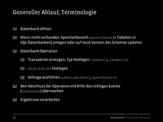 Genereller Ablauf, Terminologie

(1) Datenbank öffnen

(2) Wenn nicht vorhanden: Speicherbereich objectStore (≈ Tabellen in
    SQL-Datenbanken) anlegen oder auf neue Version des Schemas updaten

(3) Datenbank-Operation

      (1) Transaktion erzeugen, Typ festlegen: readonly, readwrite

      (2) objectStore festlegen

      (3) Anfrage ausführen: add(), delete(), openCursor()

(4) Den Abschluss der Operation mit Hilfe des richtigen Events
    (onsuccess) überwachen

(5) Ergebnisse verarbeiten



193                                                     Kochan & Partner Brand Design Development
 