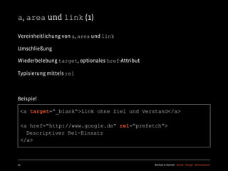 a, area und link (1)

Vereinheitlichung von a, area und link

Umschließung

Wiederbelebung target, optionales href-Attribut

Typisierung mittels rel



Beispiel

  <a target=“_blank“>Link ohne Ziel und Verstand</a>

  <a href=“http://www.google.de“ rel=“prefetch“>
    Descriptiver Rel-Einsatz
  </a>



23                                                Kochan & Partner Brand Design Development
 