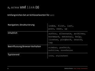 a, area und link (2)

Umfangreiches Set an Schlüsselworten für rel:



Navigation, Strukturierung             index, first, last,
                                       prev, next, up
Inhaltlich                             author, alternate, archives,
                                       bookmark, external, help,
                                       license, pingback, search,
                                       tag
Beeinﬂussung Browser-Verhalten         sidebar, prefetch,
                                       nofollow, noreferrer

Typisierend                            icon, stylesheet




24                                                  Kochan & Partner Brand Design Development
 