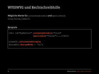 WYSIWYG und Rechtschreibhilfe

Mögliche Werte für contenteditable und spellcheck:
true, false, inherit



Beispiele

  <div id="myEditor" contenteditable="true"
                     spellcheck="false">...</div>

  element.isContentEditable
  document.designMode = 'on';




28                                                   Kochan & Partner Brand Design Development
 