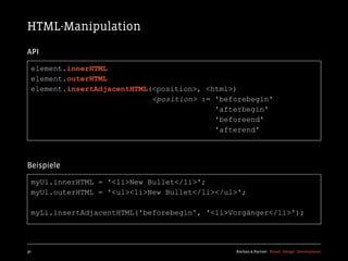 HTML-Manipulation
API

  element.innerHTML
  element.outerHTML
  element.insertAdjacentHTML(<position>, <html>)
                             <position> := 'beforebegin'
                                           'afterbegin'
                                           'beforeend'
                                           'afterend'



Beispiele

  myUl.innerHTML = '<li>New Bullet</li>';
  myUl.outerHTML = '<ul><li>New Bullet</li></ul>';

  myLi.insertAdjacentHTML('beforebegin', '<li>Vorgänger</li>');




30                                             Kochan & Partner Brand Design Development
 