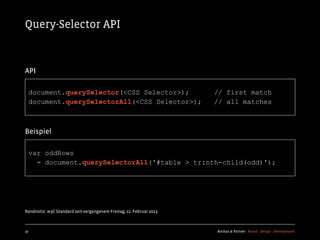 Query-Selector API



API

  document.querySelector(<CSS Selector>);                            // first match
  document.querySelectorAll(<CSS Selector>);                         // all matches



Beispiel

  var oddRows
    = document.querySelectorAll('#table > tr:nth-child(odd)');




Randnotiz: w3C Standard seit vergangenem Freitag, 22. Februar 2013



32                                                                   Kochan & Partner Brand Design Development
 