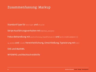 Zusammenfassung: Markup




Standard-Type für script und style

Skript-Ausführungsverhalten mit defer, async

Fokus-Behandlung mit autofocus, hasFocus() und activeElement()

a, area und link: Vereinheitlichung, Umschließung, Typisierung mit rel

SVG und MathML

WYSIWYG und Rechtschreibhilfe




35                                                      Kochan & Partner Brand Design Development
 