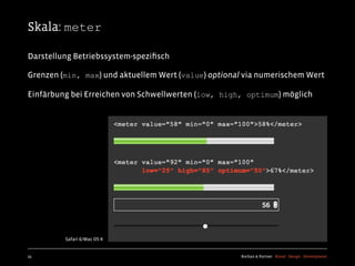 Skala: meter

Darstellung Betriebssystem-speziﬁsch

Grenzen (min, max) und aktuellem Wert (value) optional via numerischem Wert

Einfärbung bei Erreichen von Schwellwerten (low, high, optimum) möglich




         Safari 6/Mac OS X


55                                                   Kochan & Partner Brand Design Development
 