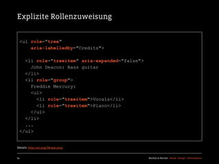 Explizite Rollenzuweisung


  <ul role="tree"
      aria-labelledby="Credits">

    <li role="treeitem" aria-expanded="false">
      John Deacon: Bass guitar
    </li>
    <li role="group">
      Freddie Mercury:
      <ul>
        <li role="treeitem">Vocals</li>
        <li role="treeitem">Piano</li>
      </ul>
    </li>
    ...
  </ul>


Details: http://w3.org/TR/wai-aria/


64                                               Kochan & Partner Brand Design Development
 