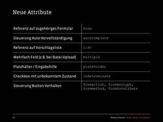 Neue Attribute

Referenz auf zugehöriges Formular       form

Steuerung Auto-Vervollständigung        autocomplete

Referenz auf Vorschlagsliste            list

Mehrfach-Feld (z.B. bei Datei-Upload)   multiple

Platzhalter / Eingabehilfe              placeholder

Checkbox mit unbekanntem Zustand        indeterminate

Steuerung Button-Verhalten              formaction, formenctype,
                                        formmethod, formnovalidate




78                                                      Kochan & Partner Brand Design Development
 