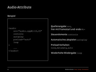 Audio-Attribute

Beispiel



                                Quellenangabe: src,
  <audio
                                hier mit Framestart und -ende #t=
      src="audio.ogg#t=10,20"
      controls                  Steuerelemente: controls
      autoplay
      preload="auto"            Automatisches abspielen: autoplay
      loop
  >                             Preload-Verhalten:
      ...                       none, metadata, auto
  </audio>
                                Wiederholte Wiedergabe: loop




91                                           Kochan & Partner Brand Design Development
 