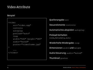 Video-Attribute

Beispiel
                                 Quellenangabe: src
  <video
      src="video.ogg"            Steuerelemente: controls
      controls
      autoplay                   Automatisches abspielen: autoplay
      preload="auto"
                                 Preload-Verhalten:
      loop
                                 none, metadata, auto
      width="640" height="480"
      audio="muted"
                                 Wiederholte Wiedergabe: loop
      poster="videoframe.jpg"
  >                              Dimensionen: width und height
      ...
  </video>                       Audio-Steuerung: audio="muted"

                                 Thumbnail: poster



92                                            Kochan & Partner Brand Design Development
 